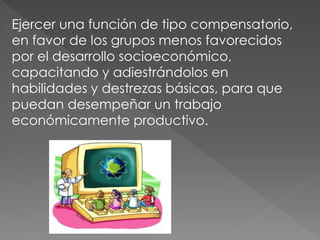 Ejercer una función de tipo compensatorio,
en favor de los grupos menos favorecidos
por el desarrollo socioeconómico,
capacitando y adiestrándolos en
habilidades y destrezas básicas, para que
puedan desempeñar un trabajo
económicamente productivo.
 