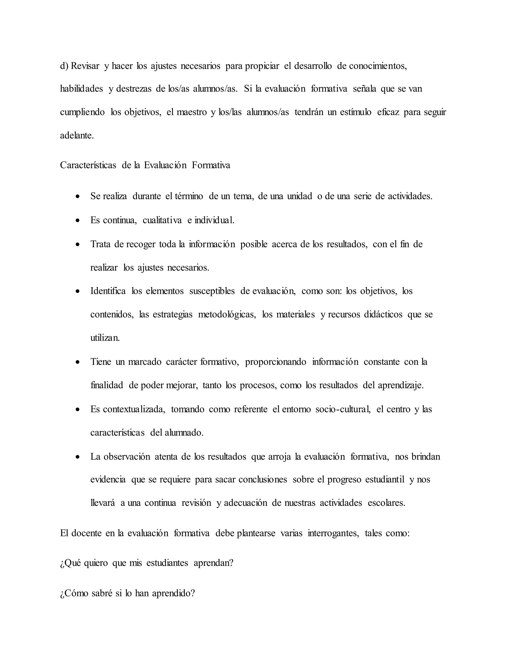 d) Revisar y hacer los ajustes necesarios para propiciar el desarrollo de conocimientos,
habilidades y destrezas de los/as alumnos/as. Si la evaluación formativa señala que se van
cumpliendo los objetivos, el maestro y los/las alumnos/as tendrán un estímulo eficaz para seguir
adelante.
Características de la Evaluación Formativa
 Se realiza durante el término de un tema, de una unidad o de una serie de actividades.
 Es continua, cualitativa e individual.
 Trata de recoger toda la información posible acerca de los resultados, con el fin de
realizar los ajustes necesarios.
 Identifica los elementos susceptibles de evaluación, como son: los objetivos, los
contenidos, las estrategias metodológicas, los materiales y recursos didácticos que se
utilizan.
 Tiene un marcado carácter formativo, proporcionando información constante con la
finalidad de poder mejorar, tanto los procesos, como los resultados del aprendizaje.
 Es contextualizada, tomando como referente el entorno socio-cultural, el centro y las
características del alumnado.
 La observación atenta de los resultados que arroja la evaluación formativa, nos brindan
evidencia que se requiere para sacar conclusiones sobre el progreso estudiantil y nos
llevará a una continua revisión y adecuación de nuestras actividades escolares.
El docente en la evaluación formativa debe plantearse varias interrogantes, tales como:
¿Qué quiero que mis estudiantes aprendan?
¿Cómo sabré si lo han aprendido?
 
