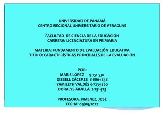 UNIVERSIDAD DE PANAMÁ
CENTRO REGIONAL UNIVERSITARIO DE VERAGUAS
FACULTAD DE CIENCIA DE LA EDUCACIÓN
CARRERA: LICENCIATURA EN PRIMARIA
MATERIA: FUNDAMENTO DE EVALUACIÓN EDUCATIVA
TITULO: CARACTERÍSTICAS PRINCIPALES DE LA EVALUACIÓN
POR:
MARIS LÓPEZ 9-751-530
GISBELL CÁCERES 8-886-1838
YAMILETH VALDÉS 9-723-1460
DORALYS ARALLA 2-751-573
PROFESORA. JIMENEZ, JOSÉ
FECHA: 05/09/2022
 