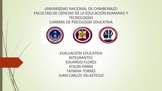 UNIVERSIDAD NACIONAL DE CHIMBORAZO
FACULTAD DE CIENCIAS DE LA EDUCACIÓN,HUMANAS Y
TECNOLOGÍAS
CARRERA DE PSICOLOGÍA EDUCATIVA
EVALUACIÓN EDUCATIVA
INTEGRANTES:
EDUARDO FLORES
STALIN PARRA
TATIANA TORRES
JUAN CARLOS VELASTEGUÍ
 