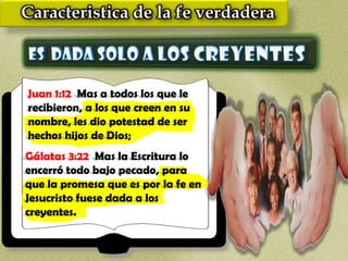 Juan 1:12 Mas a todos los que le
recibieron, a los que creen en su
nombre, les dio potestad de ser
hechos hijos de Dios;
Gálatas 3:22 Mas la Escritura lo
encerró todo bajo pecado, para
que la promesa que es por la fe en
Jesucristo fuese dada a los
creyentes.
 