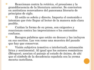  Reaccionan contra la retórica, el prosaísmo y la
grandilocuencia de la literatura anterior. Se convierten
en auténticos renovadores del panorama literario de
principios de siglo.
 El estilo es sobrio y directo. Importa el contenido e
intentan que éste llegue al lector de la manera más clara
posible.
 Cuidan la forma de su prosa, son exigentes y
reaccionan contra las imprecisiones o los contenidos
confusos.
 Recogen palabras que están en desuso y las incluyen
en sus escritos. Las ven como una muestra del pasado
que hay que conservar.
 Visión subjetiva (emotiva o intelectual), entonación
lírica y sentimental. Al igual que los autores románticos
(Bécquer), asocian el paisaje al estado de ánimo, de ahí
que el símbolo de la decadencia española sea la yerma
meseta castellana.
 