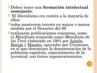 Deben tener una formación intelectual
semejante:
 El liberalismo era común a la mayoría de
ellos;
todos mostraron interés en mayor o menor
medida por el Desastre del 98
realizaron publicaciones conjuntas, como
el Manifiesto (conocido como Manifiesto de
los Tres) elaborado en 1901 por Azorín,
Baroja y Maeztu, apoyados por Unamuno,
en el que denuncian la desorientación de la
población española, especialmente de la
juventud, con tintes regeneracionistas.
 