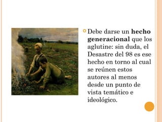 Debe darse un hecho
generacional que los
aglutine: sin duda, el
Desastre del 98 es ese
hecho en torno al cual
se reúnen estos
autores al menos
desde un punto de
vista temático e
ideológico.
 