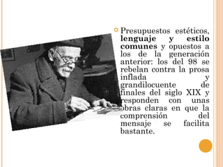  Presupuestos estéticos,
lenguaje y estilo
comunes y opuestos a
los de la generación
anterior: los del 98 se
rebelan contra la prosa
inflada y
grandilocuente de
finales del siglo XIX y
responden con unas
obras claras en que la
comprensión del
mensaje se facilita
bastante.
 