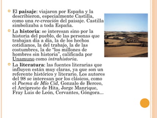  El paisaje: viajaron por España y la
describieron, especialmente Castilla,
como una re-creación del paisaje. Castilla
simbolizaba a toda España.
 La historia: se interesan sino por la
historia del pueblo, de las personas que
trabajan día a día, la de los hechos
cotidianos, la del trabajo, la de las
costumbres, la de “los millones de
hombres sin historia”, calificada por
Unamuno como intrahistoria.
 La literatura: las fuentes literarias que
influyen están muy claras, ya que son un
referente histórico y literario. Los autores
del 98 se interesan por los clásicos, como
el Poema de Mío Cid, Gonzalo de Berceo,
el Arcipreste de Hita, Jorge Manrique,
Fray Luis de León, Cervantes, Góngora...
 