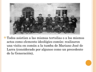  Todos asistían a las mismas tertulias o a los mismos
actos como elemento ideológico común: realizaron
una visita en común a la tumba de Mariano José de
Larra (considerado por algunos como un precedente
de la Generación),
 