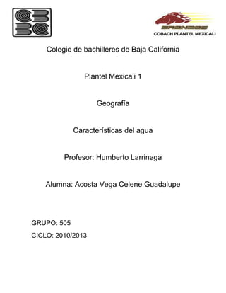 Colegio de bachilleres de Baja California


                Plantel Mexicali 1


                    Geografía


             Características del agua


         Profesor: Humberto Larrinaga


    Alumna: Acosta Vega Celene Guadalupe




GRUPO: 505
CICLO: 2010/2013
 