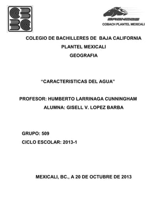 COLEGIO DE BACHILLERES DE BAJA CALIFORNIA
PLANTEL MEXICALI
GEOGRAFIA

“CARACTERISTICAS DEL AGUA”

PROFESOR: HUMBERTO LARRINAGA CUNNINGHAM
ALUMNA: GISELL V. LOPEZ BARBA

GRUPO: 509
CICLO ESCOLAR: 2013-1

MEXICALI, BC., A 20 DE OCTUBRE DE 2013

 