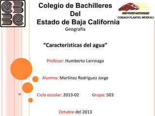 Colegio de Bachilleres
Del
Estado de Baja California
Geografía

“Características del agua”
Profesor: Humberto Larrinaga

Alumno: Martínez Rodríguez Jorge

Ciclo escolar: 2013-02

Octubre del 2013

Grupo: 503

 