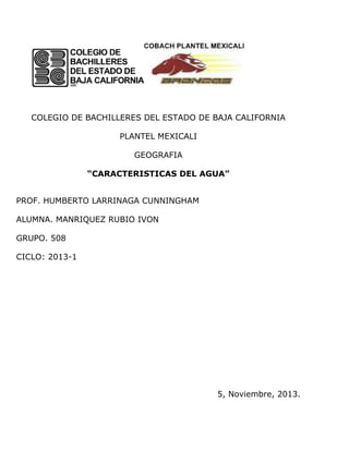 COLEGIO DE BACHILLERES DEL ESTADO DE BAJA CALIFORNIA
PLANTEL MEXICALI
GEOGRAFIA
“CARACTERISTICAS DEL AGUA”
PROF. HUMBERTO LARRINAGA CUNNINGHAM
ALUMNA. MANRIQUEZ RUBIO IVON
GRUPO. 508
CICLO: 2013-1

5, Noviembre, 2013.

 