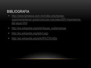 BIBLIOGRAFIA
• http://www.tareasya.com.mx/index.php/tareasya/primaria/tercer-grado/ciencias-naturales/925-Importanciadel-agua.html
• http://es.wikipedia.org/wiki/Aguas_subterraneas
• http://es.wikipedia.org/wiki/Lago
• http://es.wikipedia.org/wiki/R%C3%ADo

 