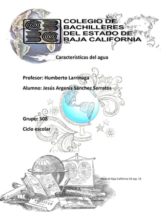 Características del agua

Profesor: Humberto Larrinaga
Alumno: Jesús Argenis Sánchez Serratos

Grupo: 508
Ciclo escolar

Mexicali Baja California 10 sep. 13

 