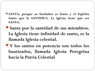 SANTA, porque su fundador es Santo y el Espíritu
Santo que la SANTIFICA. La Iglesia tiene que ser
SANTA.
Santa por la santidad de sus miembros.
La Iglesia tiene infinidad de santo, es la
llamada Iglesia celestial.
Y los santos en potencia son todos los
bautizados, llamada Iglesia Peregrina
hacia la Patria Celestial
 