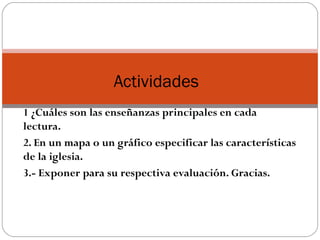 1 ¿Cuáles son las enseñanzas principales en cada
lectura.
2. En un mapa o un gráfico especificar las características
de la iglesia.
3.- Exponer para su respectiva evaluación. Gracias.
Actividades
 