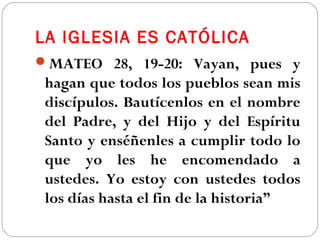 LA IGLESIA ES CATÓLICA
MATEO 28, 19-20: Vayan, pues y
hagan que todos los pueblos sean mis
discípulos. Bautícenlos en el nombre
del Padre, y del Hijo y del Espíritu
Santo y enséñenles a cumplir todo lo
que yo les he encomendado a
ustedes. Yo estoy con ustedes todos
los días hasta el fin de la historia”
 