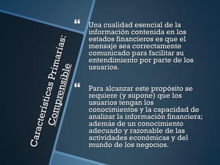    Una cualidad esencial de la
                                          información contenida en los
                                          estados financieros es que el


                                 s:
                                          mensaje sea correctamente
                           ar ia          comunicado para facilitar su
                                          entendimiento por parte de los
                    P r im
                                          usuarios.
                  si bl e

                                      
            sti cas



                                          Para alcanzar este propósito se
             pren


                                          requiere (y supone) que los
                                          usuarios tengan los
                                          conocimientos y la capacidad de
     C om
     ct er í




                                          analizar la información financiera;
                                          además de un conocimiento
                                          adecuado y razonable de las
Cara




                                          actividades económicas y del
                                          mundo de los negocios.
 