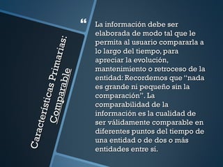    La información debe ser
                                          elaborada de modo tal que le



                                 s:
                                          permita al usuario compararla a

                           ar ia
                                          lo largo del tiempo, para
                                          apreciar la evolución,
                    P r im
                                          mantenimiento o retroceso de la
                    bl e
                                          entidad: Recordemos que “nada
                                          es grande ni pequeño sin la
             para
            sti cas




                                          comparación”. La
                                          comparabilidad de la
      C om
     ct er í




                                          información es la cualidad de
                                          ser válidamente comparable en
                                          diferentes puntos del tiempo de
Cara




                                          una entidad o de dos o más
                                          entidades entre sí.
 