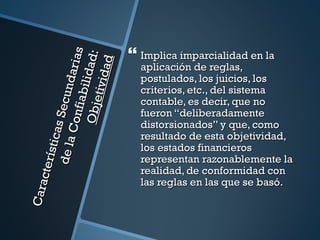  Implica imparcialidad en la
                                   s
                   O bje l id ad:
                              aria

                                ad
                                         aplicación de reglas,


                          tivid
                                         postulados, los juicios, los
        de la Secund
                                         criterios, etc., del sistema
                      fi abi
                                         contable, es decir, que no
                                         fueron “deliberadamente
                  Con



                                         distorsionados” y que, como
            s ti cas




                                         resultado de esta objetividad,
                                         los estados financieros
                                         representan razonablemente la
     cte rí




                                         realidad, de conformidad con
                                         las reglas en las que se basó.
Cara
 