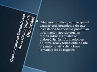 s
                   O bje l id ad:
                              aria

                                ad
                                        Esta característica permite que el
                          tivid
        de la Secund
                                         usuario está consciente de que
                      fi abi
                                         los estados financieros presentan
                                         información acorde con las
                  Con


                                         reglas sobre las cuales se
            s ti cas




                                         elaboró. Así la información es
                                         objetiva, real y fehaciente desde
                                         el punto de vista de la base
     cte rí




                                         tomada para su registro.
Cara
 