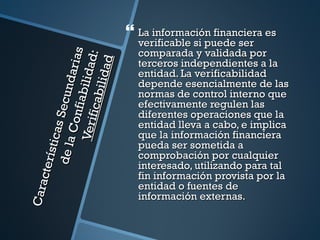  La información financiera es
                                            verificable si puede ser
                                            comparada y validada por

                                      s
                                      :
                                 aria
                              l id ad
                                    d
                                            terceros independientes a la


                             il ida
                                            entidad. La verificabilidad
        de la Secund
                        fi abi              depende esencialmente de las
                     f icab                 normas de control interno que
                                            efectivamente regulen las
                                            diferentes operaciones que la
                  Con
                Ver i

                                            entidad lleva a cabo, e implica
            s ti cas




                                            que la información financiera
                                            pueda ser sometida a
                                            comprobación por cualquier
     cte rí




                                            interesado, utilizando para tal
                                            fin información provista por la
                                            entidad o fuentes de
Cara




                                            información externas.
 