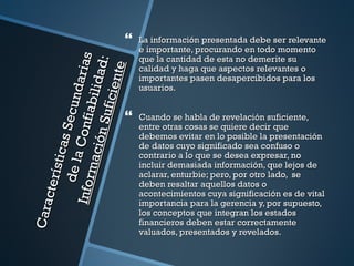    La información presentada debe ser relevante
                                        e importante, procurando en todo momento
                                        que la cantidad de esta no demerite su


                                    s
                  ón Su l id ad:
                                aria

                                 te
                                        calidad y haga que aspectos relevantes o
                                        importantes pasen desapercibidos para los


                         f ici en
                                        usuarios.
        de la Secund
                      fi abi

                                       Cuando se habla de revelación suficiente,
                                        entre otras cosas se quiere decir que
                  Con


                                        debemos evitar en lo posible la presentación
            s ti cas




                                        de datos cuyo significado sea confuso o
          mac i



                                        contrario a lo que se desea expresar, no
                                        incluir demasiada información, que lejos de
                                        aclarar, enturbie; pero, por otro lado, se
     cte rí

   I nfor




                                        deben resaltar aquellos datos o
                                        acontecimientos cuya significación es de vital
                                        importancia para la gerencia y, por supuesto,
Cara




                                        los conceptos que integran los estados
                                        financieros deben estar correctamente
                                        valuados, presentados y revelados.
 