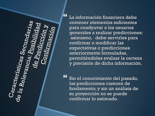  La información financiera debe
                                             contener elementos suficientes
                                   arias
                                       d
                                             para coadyuvar a los usuarios


                                      y
                de P osi bil id a

                                ción
                                             generales a realizar predicciones;
                               ci ó n
                                             asimismo, debe servirles para
                             und


                        f ir m a
                                             confirmar o modificar las
                       redic
                                             expectativas o predicciones
                      s Sec




                                             anteriormente formuladas,
                    ia: P

                   Con

                                             permitiéndoles evaluar la certeza
            í st i ca




                                             y precisión de dicha información.
           vanc




                                            Sin el conocimiento del pasado,
       cter
      Rel e




                                             las predicciones carecen de
 C ara




                                             fundamento; y sin un análisis de
de la




                                             su proyección no se puede
                                             confirmar lo estimado.
 