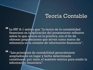 Teoría Contable

 La NIF A-1 señala que “la teoría de la contabilidad
  financiera es la aplicación del pensamiento reflexivo
  sobre lo que ocurre en la práctica, con el fin de
  obtener proposiciones que sirvan como marco de
  referencia en la emisión de información financiera”.


 “Los principios de contabilidad generalmente
  aceptados en un lugar y fecha determinada
  constituyen, por tanto, el sustento teórico para emitir la
  información financiera”.
 