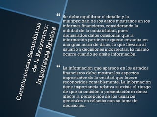    Se debe equilibrar el detalle y la
                                             multiplicidad de los datos mostrados en los
                                             informes financieros, considerando la

                                  ias
                                  i a:
                                 va
                                             utilidad de la contabilidad, pues
                            nd ar
                           vanc
                                             demasiados datos ocasionan que la


                           elati
                                             información pertinente quede envuelta en
                                             una gran masa de datos, lo que llevaría al
                     Secu
                      Re le
                     cia R
                                             usuario a decisiones incorrectas. Lo mismo
                                             ocurre cuando se omite información.
             de la
            ort an
            s ti cas




                                            La información que aparece en los estados
                                             financieros debe mostrar los aspectos
      Imp




                                             importantes de la entidad que fueron
     cte rí




                                             reconocidos contablemente. La información
                                             tiene importancia relativa si existe el riesgo
Cara




                                             de que su omisión o presentación errónea
                                             afecte la percepción de los usuarios
                                             generales en relación con su toma de
                                             decisiones.
 
