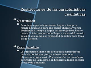 Restricciones de las características
                              cualitativas
 Oportunidad
     Se refiere a que la información llegue a tiempo a
      manos del usuario para que pueda utilizarla y tomar
      decisiones a tiempo, y lograr así sus objetivos, fines o
      metas. La información debe llegar a manos del usuario
      antes de que pierda su capacidad de influir en la toma
      de decisiones.


 Costo Beneficio
     La información financiera es útil para el proceso de
      toma de decisiones pero, al mismo tiempo, su
      obtención origina costo. Por esta razón, los beneficios
      derivados de la información financiera deben exceder
      el costo de obtenerla.
 