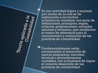  Es una actividad lógica y racional,
                              por medio de la cual se da
                              explicación a los hechos

                   a a la
                      ad
                              económicos, mediante una serie de
                              definiciones, principios, reglas,
              a bili d
                              criterios, proposiciones, incluidos
           l i c ad
                              axiomas y teoremas, que establecen
                              el marco de referencia para el
      Co nt

                              conocimiento y evaluación de las
     ía ap



                              prácticas de contabilidad.
Teor




                             Fundamentalmente están
                              encaminadas al desarrollo de
                              nuevas propuestas, métodos,
                              técnicas o procedimientos
                              contables, con la finalidad de lograr
                              el correcto desarrollo de las
                              prácticas de contabilidad.
 