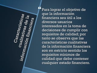  Para lograr el objetivo de
                                     que la información

                              as
                                     financiera sea útil a los

                      anci e la
                            ra
         cu ali cterí sti c          diversos usuarios
                       as d e        interesados en la toma de
                                     decisiones de cumplir con
                ta ti v

                                     requisitos de calidad; por
             ó n fi n
             Cara




                                     tanto se observa que las
                                     características cualitativas
       m aci




                                     de la información financiera
                                     son en estricto sentido los
                                     requisitos mínimos de
inf or




                                     calidad que debe contener
                                     cualquier estado financiero.
 