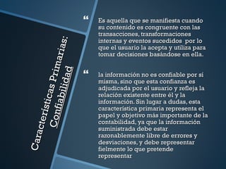    Es aquella que se manifiesta cuando
                                            su contenido es congruente con las
                                            transacciones, transformaciones
                                            internas y eventos sucedidos por lo


                                   s:
                                            que el usuario la acepta y utiliza para
                             ar ia          tomar decisiones basándose en ella.
                      P r im
                    i dad
                                           la información no es confiable por sí
                                            misma, sino que esta confianza es
                                            adjudicada por el usuario y refleja la
            sti cas
             i abi l


                                            relación existente entre él y la
                                            información. Sin lugar a dudas, esta
                                            característica primaria representa el
     Conf
     ct er í




                                            papel y objetivo más importante de la
                                            contabilidad, ya que la información
                                            suministrada debe estar
Cara




                                            razonablemente libre de errores y
                                            desviaciones, y debe representar
                                            fielmente lo que pretende
                                            representar
 
