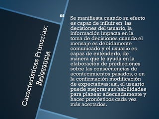    Se manifiesta cuando su efecto
                                          es capaz de influir en las
                                          decisiones del usuario, la


                                 s:
                                          información impacta en la
                           ar ia          toma de decisiones cuando el
                                          mensaje es debidamente
                    P r im
                                          comunicado y el usuario es
                                          capaz de entenderlo, de
                    ia
                                          manera que le ayuda en la
              vanc
            sti cas



                                          elaboración de predicciones
                                          sobre las consecuencias de
                                          acontecimientos pasados, o en
        Rel e




                                          la confirmación modificación
     ct er í




                                          de expectativas; así, el usuario
                                          puede mejorar sus habilidades
                                          para planear adecuadamente y
Cara




                                          hacer pronósticos cada vez
                                          más acertados.
 