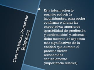    Esta información le
                                          permite reducir la


                                 s:
                                          incertidumbre, para poder
                           ar ia          confirmar o alterar las
                                          expectativas anteriores
                    P r im

                                          (posibilidad de predicción
                    ia
                                          y confirmación) y, además,
              vanc
            sti cas



                                          debe mostrar los aspectos
                                          más significativos de la
        Rel e




                                          entidad que durante el
     ct er í




                                          proceso fueron
                                          reconocidos
Cara




                                          contablemente
                                          (importancia relativa)
 
