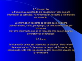 2,6. frecuencias la frecuencia esta referida a la cantidad de veces que una información es solicitada. Hay información frecuente e información no frecuente.   La información frecuente es aquella que se elabora periódicamente, como, por ejemplo, las ventas mensuales por productos. Hay otra información que no es requerida mas que en algunas circunstancias esporádicas.   2.7. forma   la información puede ser presentada de distintas  formas o con diferentes formas. Es la manera en la que la información es estructurada. Esto esta relacionado con los diferentes usuarios de la información. 