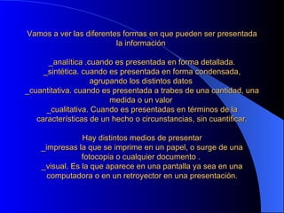 Vamos a ver las diferentes formas en que pueden ser presentada la información    _analítica .cuando es presentada en forma detallada. _sintética. cuando es presentada en forma condensada, agrupando los distintos datos  _cuantitativa. cuando es presentada a trabes de una cantidad, una medida o un valor  _cualitativa. Cuando es presentadas en términos de la características de un hecho o circunstancias, sin cuantificar.   Hay distintos medios de presentar _impresas la que se imprime en un papel, o surge de una fotocopia o cualquier documento .  _visual. Es la que aparece en una pantalla ya sea en una computadora o en un retroyector en una presentación. 
