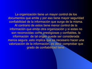 La organización tiene un mayor control de los documentos que emite y por eso tiene mayor seguridad confiabilidad de la información que surge de la misma. Al contrario de estos tiene menor control de la información que emite otra organización y si estas no son reconocidas como prestigiosas y confiables, la información  de tal origen puede ser considerada menos segura .esto implica que es necesario hacer una valorización de la información, es decir comprobar que grado de confiabilidad tiene.   