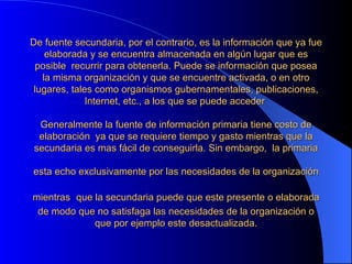 De fuente secundaria, por el contrario, es la información que ya fue elaborada y se encuentra almacenada en algún lugar que es posible  recurrir para obtenerla. Puede se información que posea la misma organización y que se encuentre activada, o en otro lugares, tales como organismos gubernamentales, publicaciones, Internet, etc., a los que se puede acceder    Generalmente la fuente de información primaria tiene costo de elaboración  ya que se requiere tiempo y gasto mientras que la secundaria es mas fácil de conseguirla. Sin embargo,  la primaria esta echo exclusivamente por las necesidades de la organización   mientras   que la secundaria puede que este presente o elaborada de modo que no satisfaga las necesidades de la organización o que por ejemplo este desactualizada. 