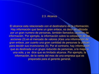 2.3. Alcance     El alcance esta relacionado con el destinatario de la información. Hay información que tiene un gran enlace, es decir es utilizada  por un gran numero de personas, también llamados usuarios de información. Por ejemplo, la información sobre la cotización de las acciones (3) en el mercado de valores (4)es una información de gran enlace, por cuanto una gran cantidad de personas la utilizan para decidir sus invenciones (5). Por el contrario, hay información que es destinada a un grupo reducido de personas, a lo mejor a una sola, y se  dice que es limitado alcance. Por ejemplo, la información, de la venta del mes de una empresa que es preparada para el gerente general. 