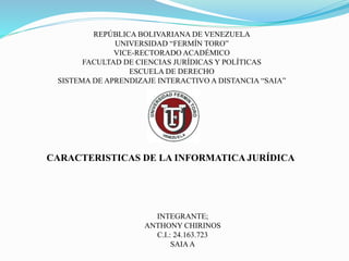 CARACTERISTICAS DE LA INFORMATICA JURÍDICA
REPÚBLICA BOLIVARIANA DE VENEZUELA
UNIVERSIDAD “FERMÍN TORO”
VICE-RECTORADO ACADÉMICO
FACULTAD DE CIENCIAS JURÍDICAS Y POLÍTICAS
ESCUELA DE DERECHO
SISTEMA DE APRENDIZAJE INTERACTIVO A DISTANCIA “SAIA”
INTEGRANTE;
ANTHONY CHIRINOS
C.I.: 24.163.723
SAIAA
 