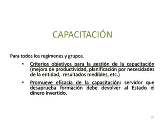 CAPACITACIÓN
Para todos los regímenes y grupos.
• Criterios objetivos para la gestión de la capacitación
(mejora de productividad, planificación por necesidades
de la entidad, resultados medibles, etc.)
• Promueve eficacia de la capacitación: servidor que
desaprueba formación debe devolver al Estado el
dinero invertido.
20
 