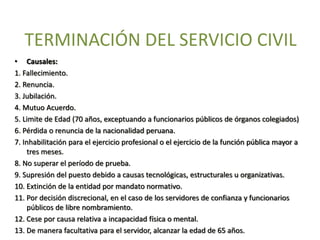 TERMINACIÓN DEL SERVICIO CIVIL
• Causales:
1. Fallecimiento.
2. Renuncia.
3. Jubilación.
4. Mutuo Acuerdo.
5. Limite de Edad (70 años, exceptuando a funcionarios públicos de órganos colegiados)
6. Pérdida o renuncia de la nacionalidad peruana.
7. Inhabilitación para el ejercicio profesional o el ejercicio de la función pública mayor a
tres meses.
8. No superar el período de prueba.
9. Supresión del puesto debido a causas tecnológicas, estructurales u organizativas.
10. Extinción de la entidad por mandato normativo.
11. Por decisión discrecional, en el caso de los servidores de confianza y funcionarios
públicos de libre nombramiento.
12. Cese por causa relativa a incapacidad física o mental.
13. De manera facultativa para el servidor, alcanzar la edad de 65 años.
 