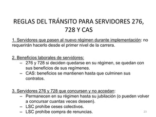 REGLAS DEL TRÁNSITO PARA SERVIDORES 276,
728 Y CAS
1. Servidores que pasen al nuevo régimen durante implementación: no
requerirán hacerlo desde el primer nivel de la carrera.
2. Beneficios laborales de servidores:
– 276 y 728 si deciden quedarse en su régimen, se quedan con
sus beneficios de sus regímenes.
– CAS: beneficios se mantienen hasta que culminen sus
contratos.
3. Servidores 276 y 728 que concursen y no accedan:
– Permanecen en su régimen hasta su jubilación (o pueden volver
a concursar cuantas veces deseen).
– LSC prohíbe ceses colectivos.
– LSC prohíbe compra de renuncias. 23
 