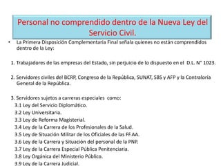 Personal no comprendido dentro de la Nueva Ley del
Servicio Civil.
• La Primera Disposición Complementaria Final señala quienes no están comprendidos
dentro de la Ley:
1. Trabajadores de las empresas del Estado, sin perjuicio de lo dispuesto en el D.L. N° 1023.
2. Servidores civiles del BCRP, Congreso de la República, SUNAT, SBS y AFP y la Contraloría
General de la República.
3. Servidores sujetos a carreras especiales como:
3.1 Ley del Servicio Diplomático.
3.2 Ley Universitaria.
3.3 Ley de Reforma Magisterial.
3.4 Ley de la Carrera de los Profesionales de la Salud.
3.5 Ley de Situación Militar de los Oficiales de las FF.AA.
3.6 Ley de la Carrera y Situación del personal de la PNP.
3.7 Ley de la Carrera Especial Pública Penitenciaria.
3.8 Ley Orgánica del Ministerio Público.
3.9 Ley de la Carrera Judicial.
 
