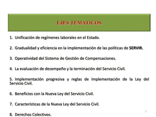 1. Unificación de regímenes laborales en el Estado.
2. Gradualidad y eficiencia en la implementación de las políticas de SERVIR.
3. Operatividad del Sistema de Gestión de Compensaciones.
4. La evaluación de desempeño y la terminación del Servicio Civil.
5. Implementación progresiva y reglas de Implementación de la Ley del
Servicio Civil.
6. Beneficios con la Nueva Ley del Servicio Civil.
7. Características de la Nueva Ley del Servicio Civil.
8. Derechos Colectivos.
EJES TEMATICOS
7
 