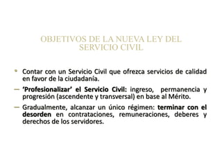 • Contar con un Servicio Civil que ofrezca servicios de calidad
en favor de la ciudadanía.
– ‘Profesionalizar’ el Servicio Civil: ingreso, permanencia y
progresión (ascendente y transversal) en base al Mérito.
– Gradualmente, alcanzar un único régimen: terminar con el
desorden en contrataciones, remuneraciones, deberes y
derechos de los servidores.
OBJETIVOS DE LA NUEVA LEY DEL
SERVICIO CIVIL
 