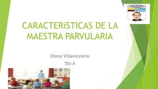 CARACTERíSTICAS DE LA 
MAESTRA PARVULARIA 
Diana Villavicencio 
5to A 
 