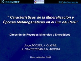“ Características de la Mineralización y
Épocas Metalogenéticas en el Sur del Perú”


   Dirección de Recursos Minerales y Energéticos


              Jorge ACOSTA, J. QUISPE,
            A. SANTISTEBAN & H. ACOSTA


                  Lima , setiembre 2008
 