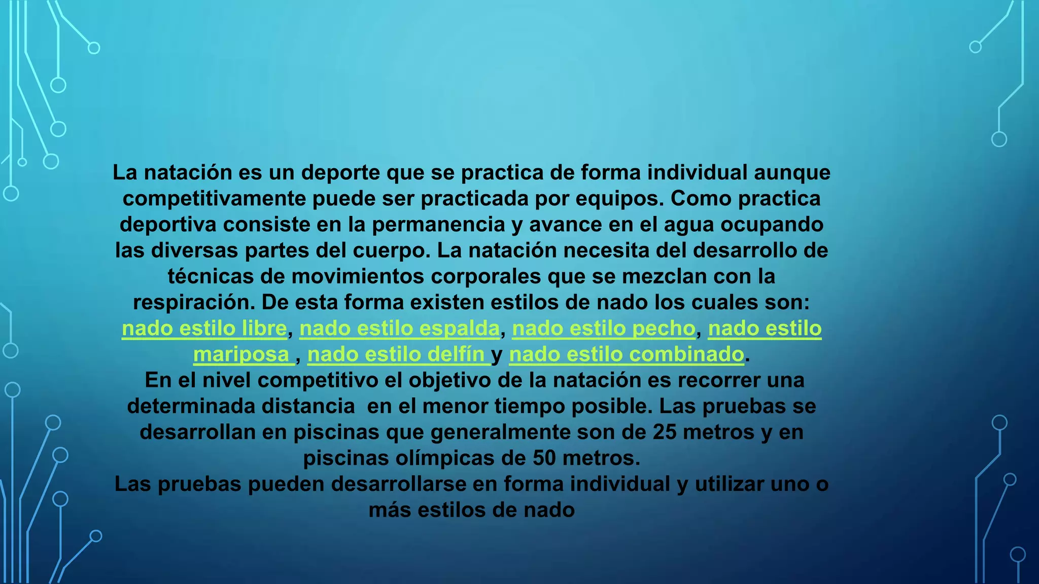 La natación es un deporte que se practica de forma individual aunque
competitivamente puede ser practicada por equipos. Como practica
deportiva consiste en la permanencia y avance en el agua ocupando
las diversas partes del cuerpo. La natación necesita del desarrollo de
técnicas de movimientos corporales que se mezclan con la
respiración. De esta forma existen estilos de nado los cuales son:
nado estilo libre, nado estilo espalda, nado estilo pecho, nado estilo
mariposa , nado estilo delfín y nado estilo combinado.
En el nivel competitivo el objetivo de la natación es recorrer una
determinada distancia en el menor tiempo posible. Las pruebas se
desarrollan en piscinas que generalmente son de 25 metros y en
piscinas olímpicas de 50 metros.
Las pruebas pueden desarrollarse en forma individual y utilizar uno o
más estilos de nado
 